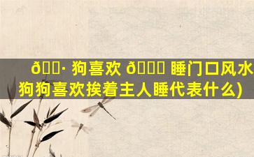 🌷 狗喜欢 🐟 睡门口风水(狗狗喜欢挨着主人睡代表什么)